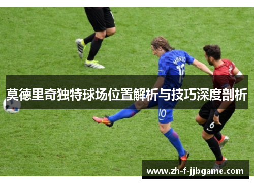 莫德里奇独特球场位置解析与技巧深度剖析