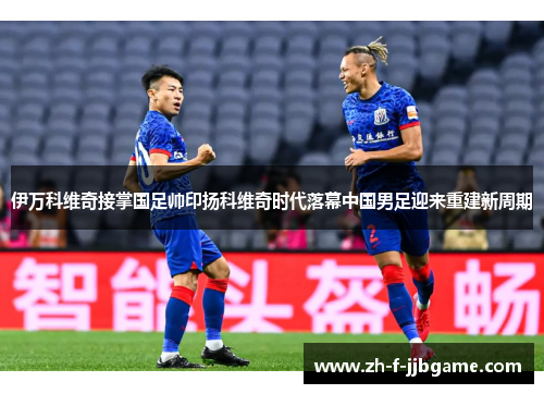 伊万科维奇接掌国足帅印扬科维奇时代落幕中国男足迎来重建新周期
