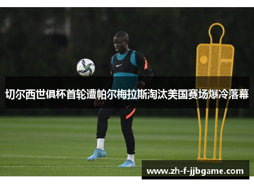 切尔西世俱杯首轮遭帕尔梅拉斯淘汰美国赛场爆冷落幕
