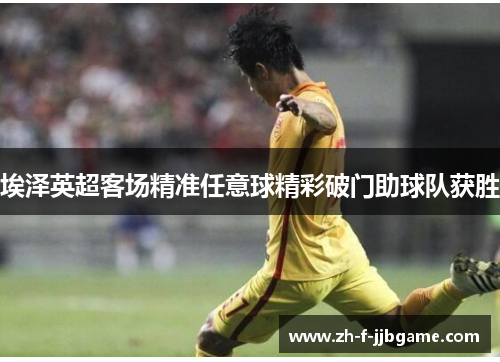 埃泽英超客场精准任意球精彩破门助球队获胜 埃泽英超客场精准任意球精彩破门助球队获胜