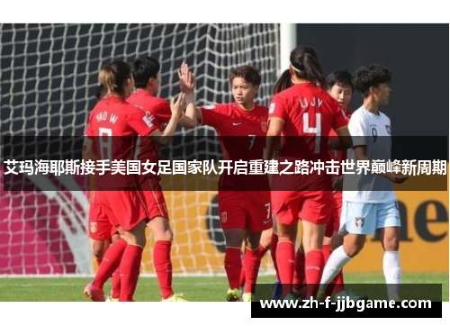 艾玛海耶斯接手美国女足国家队开启重建之路冲击世界巅峰新周期 艾玛海耶斯接手美国女足国家队开启重建之路冲击世界巅峰新周期