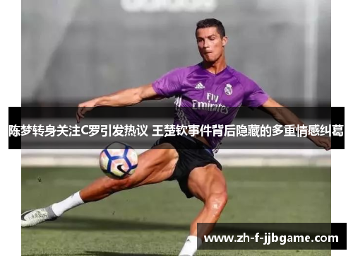 陈梦转身关注C罗引发热议 王楚钦事件背后隐藏的多重情感纠葛