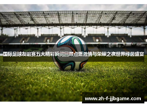 国际足球友谊赛五大精彩瞬间回顾点燃激情与荣耀之夜世界绿茵盛宴
