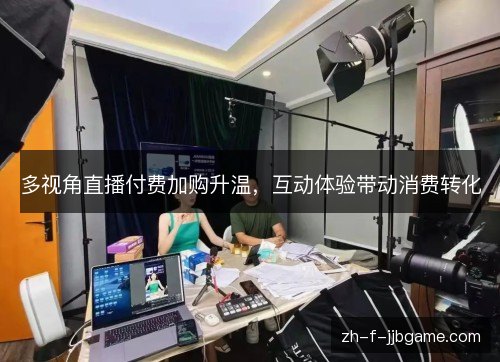 多视角直播付费加购升温,互动体验带动消费转化 多视角直播付费加购升温,互动体验带动消费转化